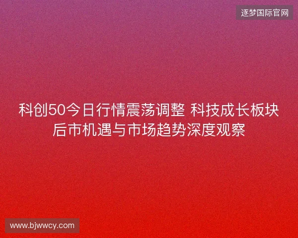 科创50今日行情震荡调整 科技成长板块后市机遇与市场趋势深度观察 科创50今日行情震荡调整 科技成长板块后市机遇与市场趋势深度观察