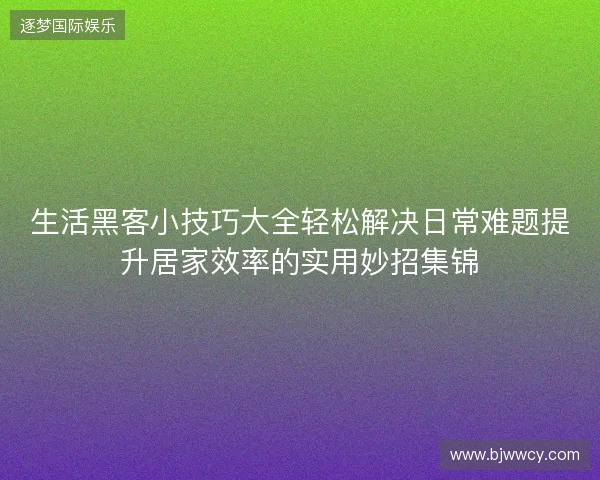 生活黑客小技巧大全轻松解决日常难题提升居家效率的实用妙招集锦 生活黑客小技巧大全轻松解决日常难题提升居家效率的实用妙招集锦